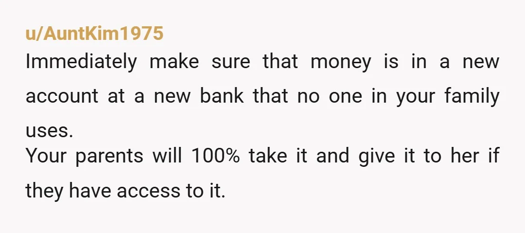 u/AuntKim1975 Immediately make sure that money is in a new account at a new bank that no one in your family uses. Your parents will 100% take it and give...