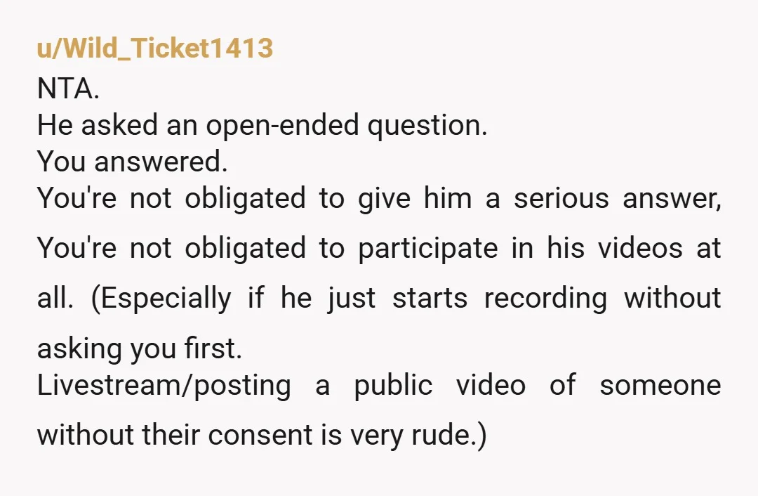 u/Wild_Ticket1413 NTA. He asked an open-ended question. You answered. You're not obligated to give him a serious answer, You're not obligated to participate in his videos at all. (Especially if...