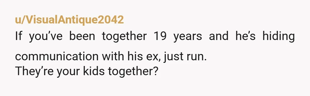 u/VisualAntique2042
If you’ve been together 19 years and he’s hiding communication with his ex, just run. 
They’re your kids together? 