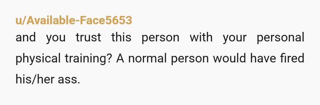 u/Available-Face5653 and you trust this person with your personal physical training? A normal person would have fired his/her ass.