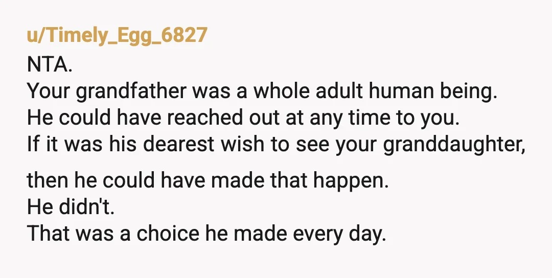 u/Timely_Egg_6827 NTA. Your grandfather was a whole adult human being. He could have reached out at any time to you. If it was his dearest wish to see your granddaughter,...