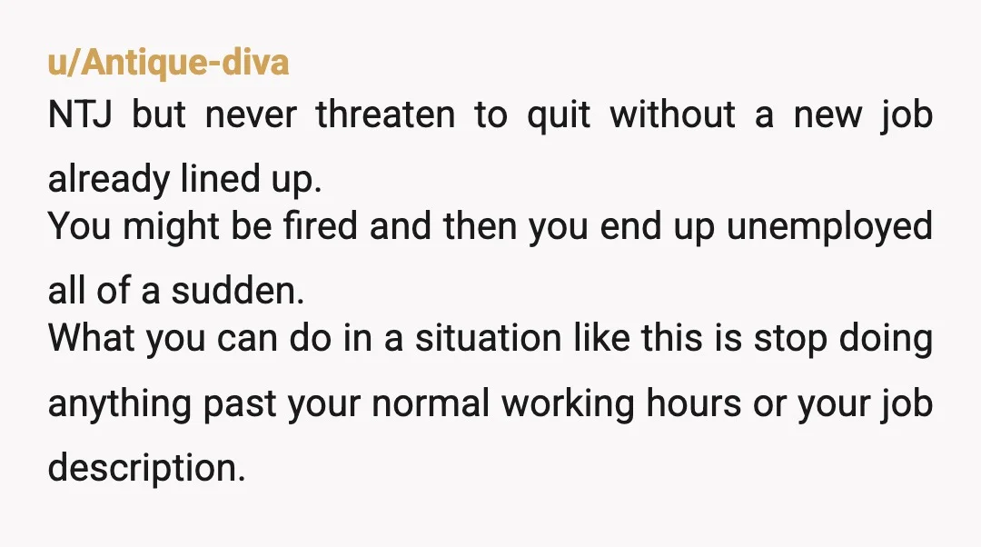 u/AdventureThink
You’re going to find another job and put in your notice.
THEN he’ll offer you a nice raise.
Don’t take the bait.
It’s only until he can replace you.