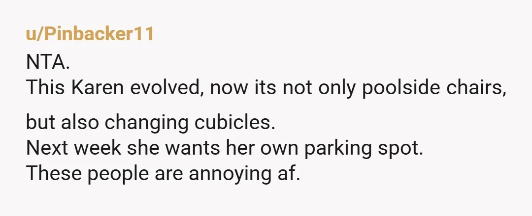 u/Pinbacker11
NTA.
This Karen evolved, now its not only poolside chairs, but also changing cubicles.
Next week she wants her own parking spot.
These people are annoying af.