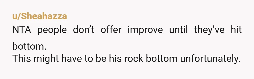 u/AmateurExpert__ NTA - Your priorities have to be yourselves in this situation, and it sounds like he’s going to be become the anchor that drags you both down with him....