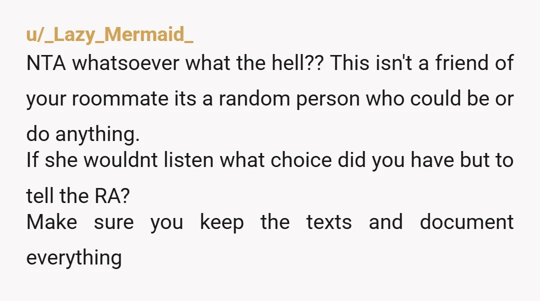 u/_Lazy_Mermaid_ NTA whatsoever what the hell?? This isn't a friend of your roommate its a random person who could be or do anything. If she wouldnt listen what choice did...