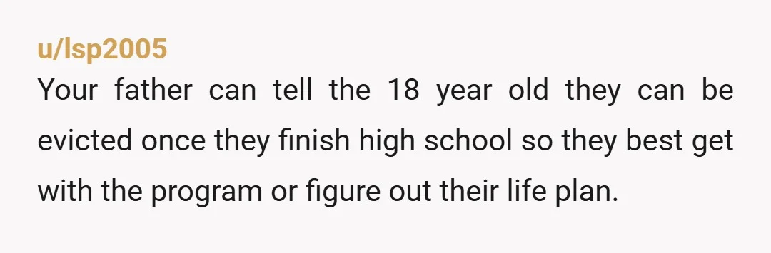 u/lsp2005 Your father can tell the 18 year old they can be evicted once they finish high school so they best get with the program or figure out their life...