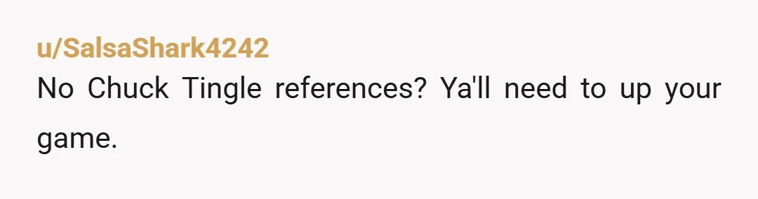 u/SalsaShark4242
No Chuck Tingle references?  Ya'll need to up your game.