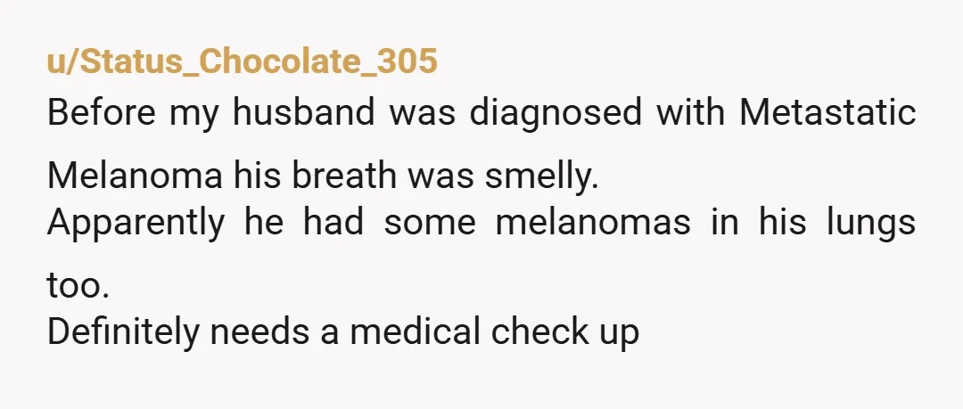 u/Status_Chocolate_305
Before my husband was diagnosed with Metastatic Melanoma his breath was smelly.
Apparently he had some melanomas in his lungs too.
Definitely needs a medical check up
