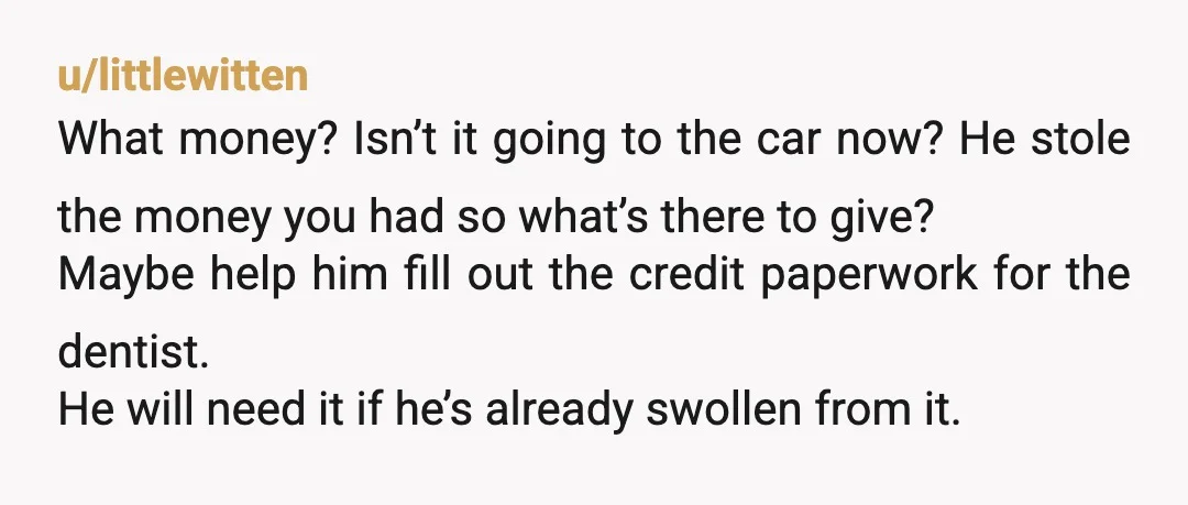 u/littlewitten What money? Isn’t it going to the car now? He stole the money you had so what’s there to give? Maybe help him fill out the credit paperwork for...