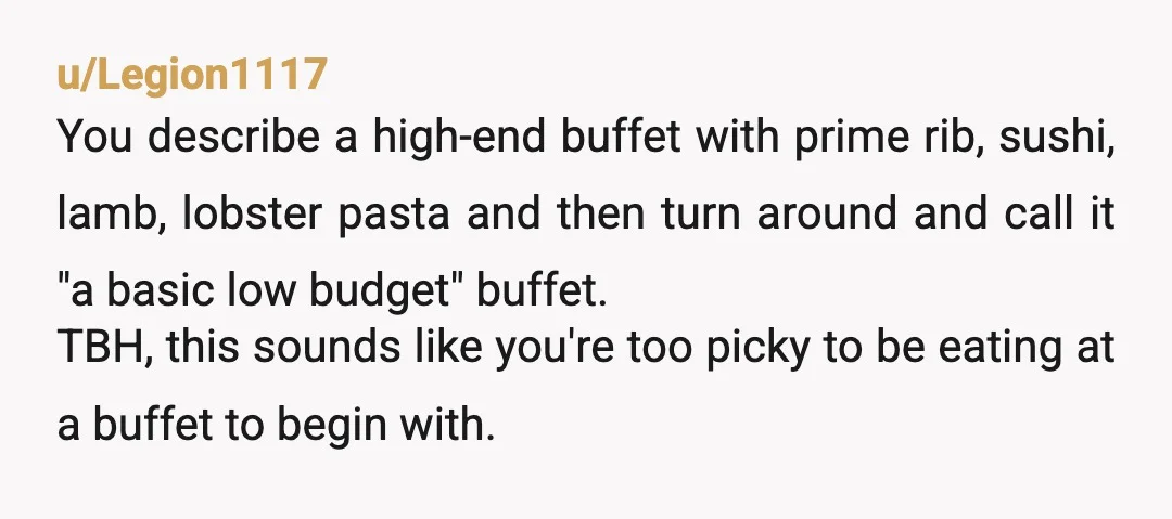 u/Legion1117 You describe a high-end buffet with prime rib, sushi, lamb, lobster pasta and then turn around and call it "a basic low budget" buffet. TBH, this sounds like you're...