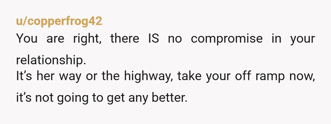 u/copperfrog42 You are right, there IS no compromise in your relationship. It’s her way or the highway, take your off ramp now, it’s not going to get any better.