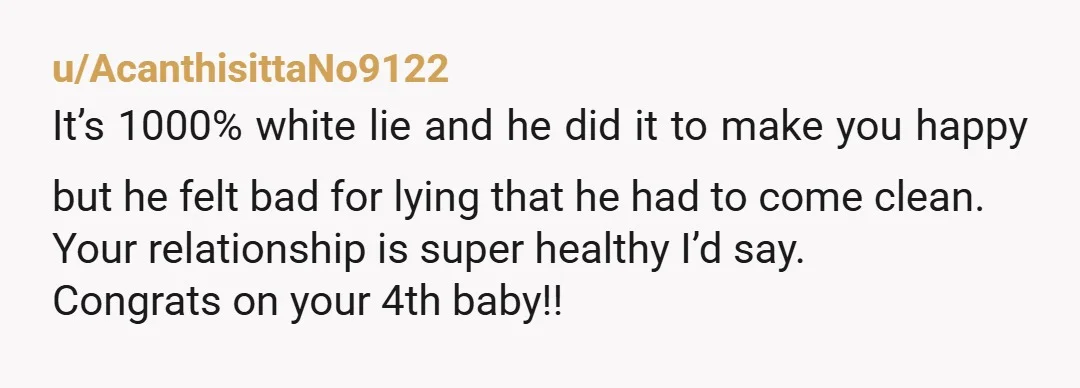 u/AcanthisittaNo9122 It’s 1000% white lie and he did it to make you happy but he felt bad for lying that he had to come clean. Your relationship is super healthy...