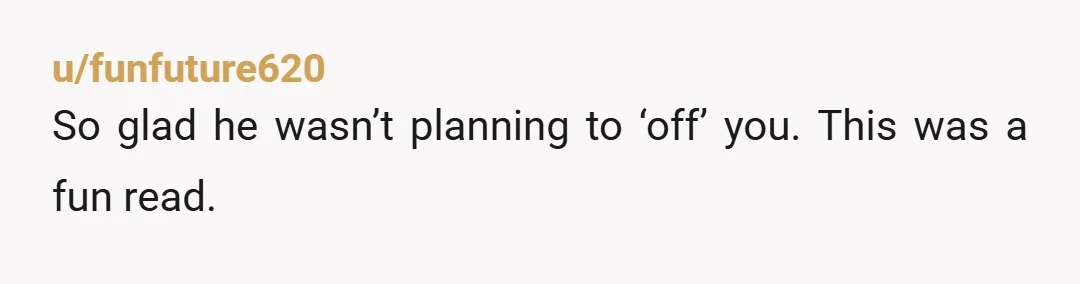 u/funfuture620
So glad he wasn’t planning to ‘off’ you. This was a fun read.