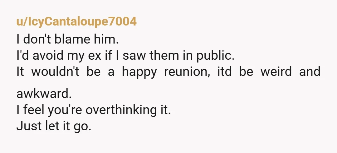 u/IcyCantaloupe7004 I don't blame him. I'd avoid my ex if I saw them in public. It wouldn't be a happy reunion, itd be weird and awkward. I feel you're overthinking...