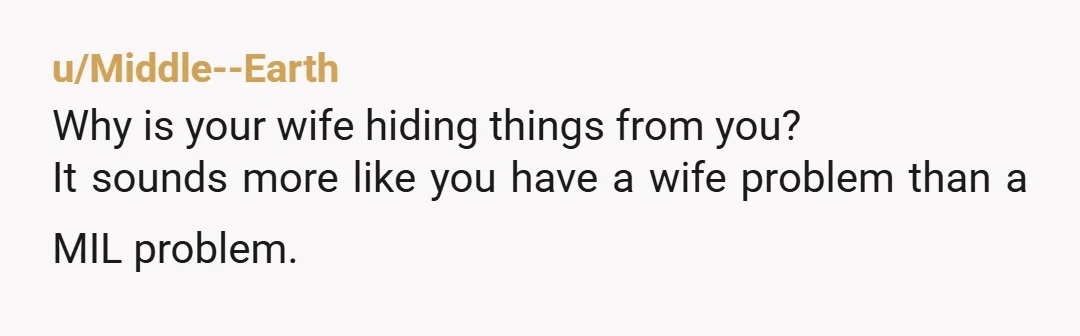 u/Middle--Earth
Why is your wife hiding things from you?
It sounds more like you have a wife problem than a MIL problem.
