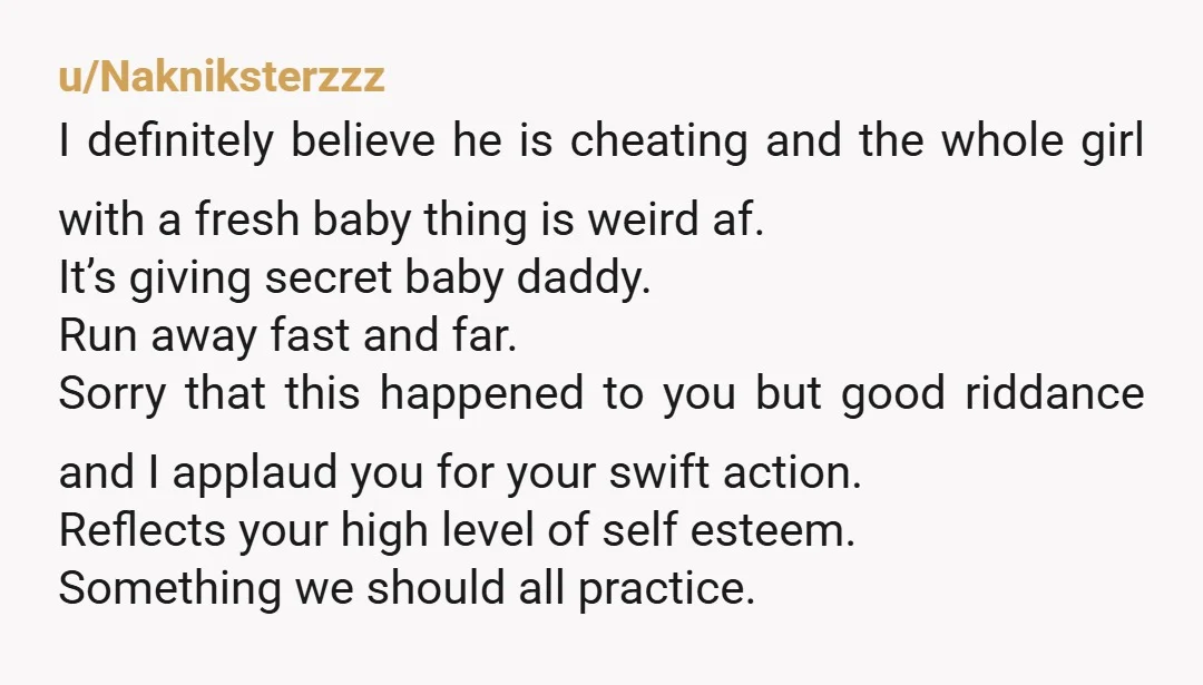 u/Nakniksterzzz I definitely believe he is cheating and the whole girl with a fresh baby thing is weird af. It’s giving secret baby daddy. Run away fast and far. Sorry...