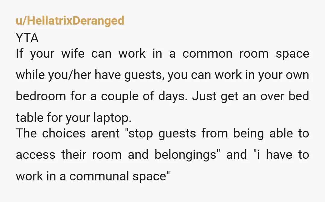 u/hellgoblin69 YTA. You have to be more flexible if you’re going to allow your office to be a guest room. If your work situation is so rigid that you can’t...