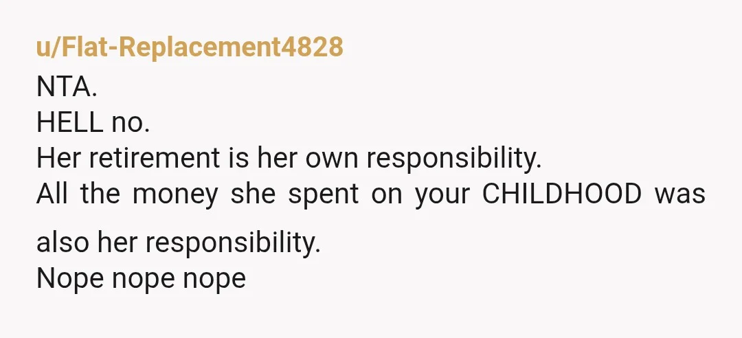 u/Flat-Replacement4828
NTA.
HELL no.
Her retirement is her own responsibility.
All the money she spent on your CHILDHOOD was also her responsibility.
Nope nope nope