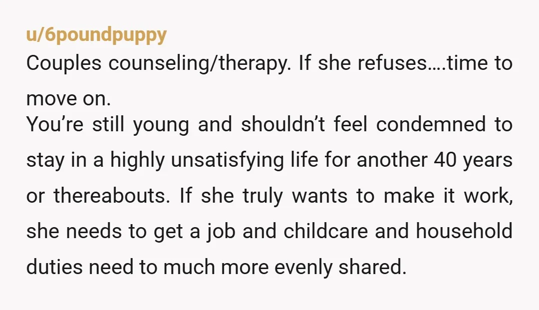 u/6poundpuppy Couples counseling/therapy. If she refuses….time to move on. You’re still young and shouldn’t feel condemned to stay in a highly unsatisfying life for another 40 years or thereabouts. If...