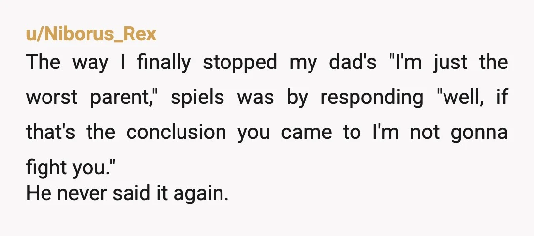 u/Niborus_Rex The way I finally stopped my dad's "I'm just the worst parent," spiels was by responding "well, if that's the conclusion you came to I'm not gonna fight you."...