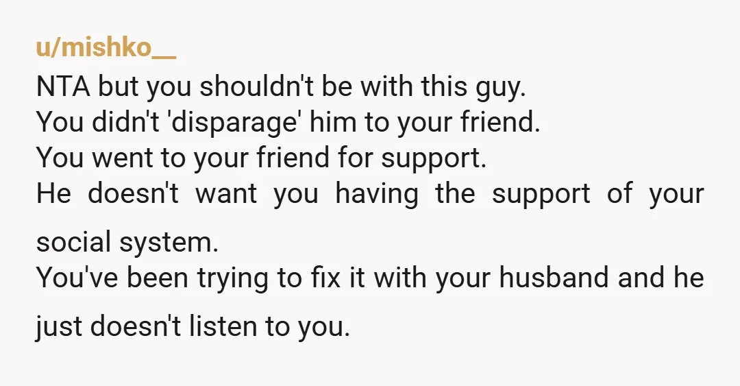 u/mishko__ NTA but you shouldn't be with this guy. You didn't 'disparage' him to your friend. You went to your friend for support. He doesn't want you having the support...