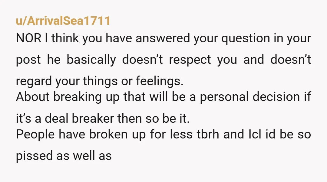 u/ArrivalSea1711 NOR I think you have answered your question in your post he basically doesn’t respect you and doesn’t regard your things or feelings. About breaking up that will be...