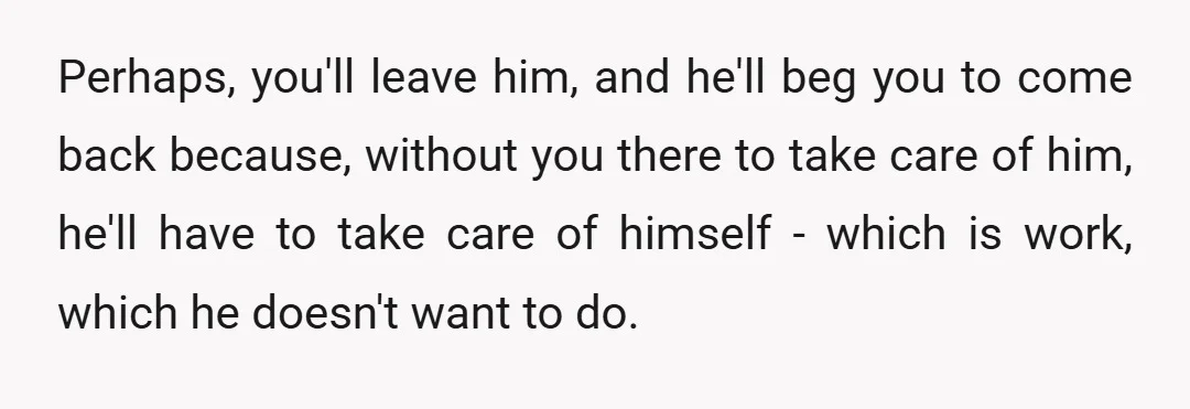 Perhaps, you'll leave him, and he'll beg you to come back because, without you there to take care of him, he'll have to take care of himself - which is...