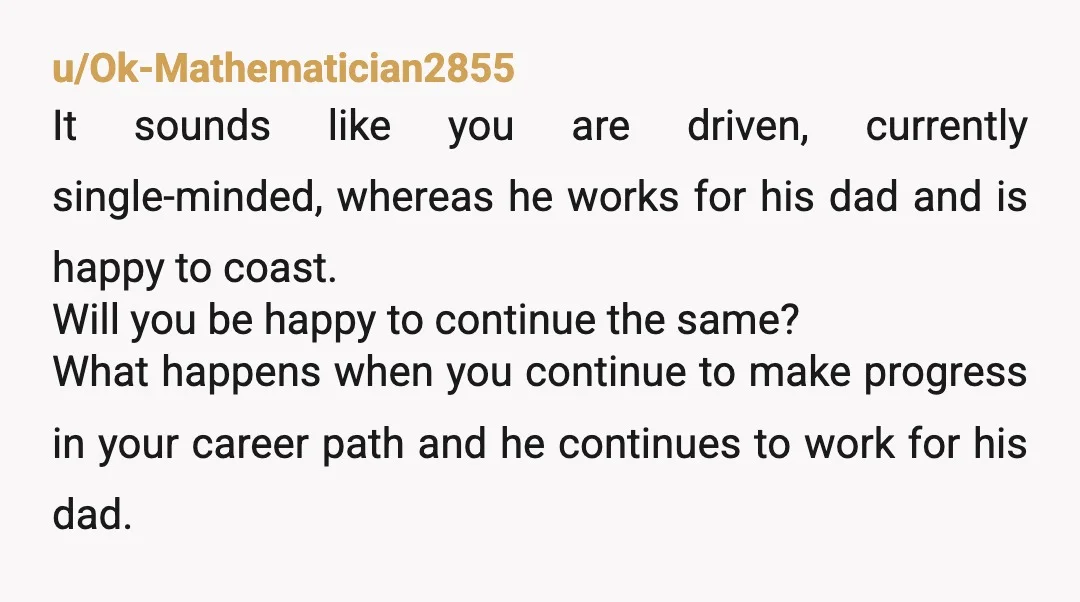 u/Ok-Mathematician2855 It sounds like you are driven, currently single-minded, whereas he works for his dad and is happy to coast. Will you be happy to continue the same? What happens...