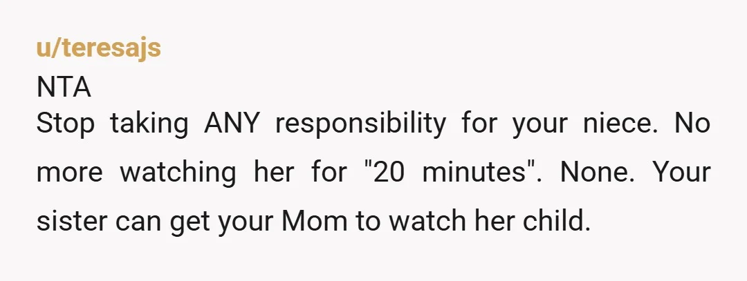 u/teresajs NTA Stop taking ANY responsibility for your niece.  No more watching her for "20 minutes".  None.  Your sister can get your Mom to watch her child.