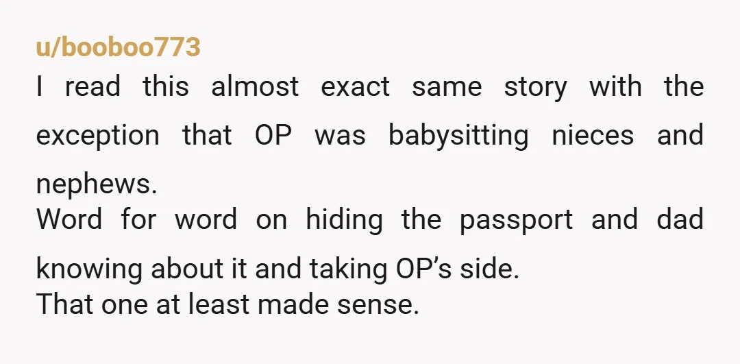 u/booboo773 I read this almost exact same story with the exception that OP was babysitting nieces and nephews. Word for word on hiding the passport and dad knowing about it...