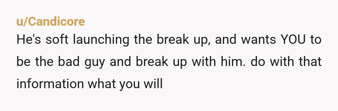 u/Candicore
He's soft launching the break up, and wants YOU to be the bad guy and break up with him. do with that information what you will