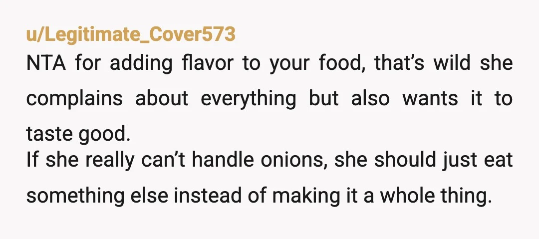 u/Legitimate_Cover573 NTA for adding flavor to your food, that’s wild she complains about everything but also wants it to taste good. If she really can’t handle onions, she should just...