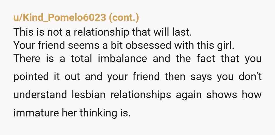 u/StatisticianBoth4147 Your friend is financially and likely emotionally abusing the 20 year old girl. Your friend isn’t the victim here, she’s the perpetrator. Coming from a lesbian if that makes...