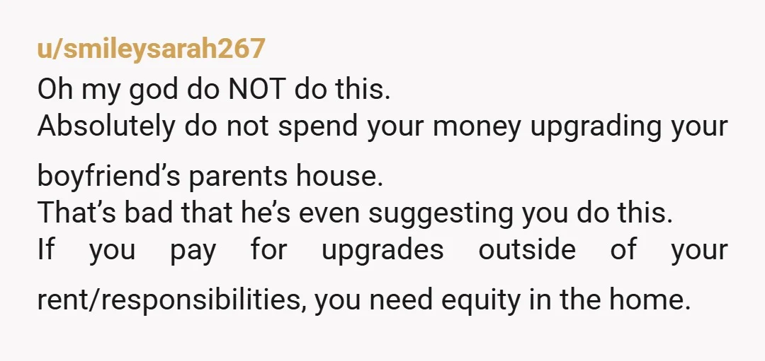 u/smileysarah267 Oh my god do NOT do this. Absolutely do not spend your money upgrading your boyfriend’s parents house. That’s bad that he’s even suggesting you do this. If you...