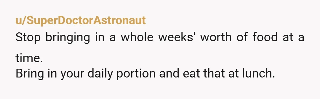 u/SuperDoctorAstronaut Stop bringing in a whole weeks' worth of food at a time. Bring in your daily portion and eat that at lunch.
