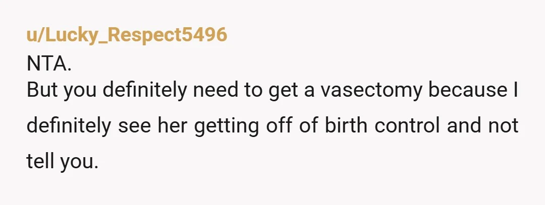 u/CrazyButterfly6762
NTA just to be safe you should get a vasectomy.
You were completely right in bringing it up if the roles were reversed