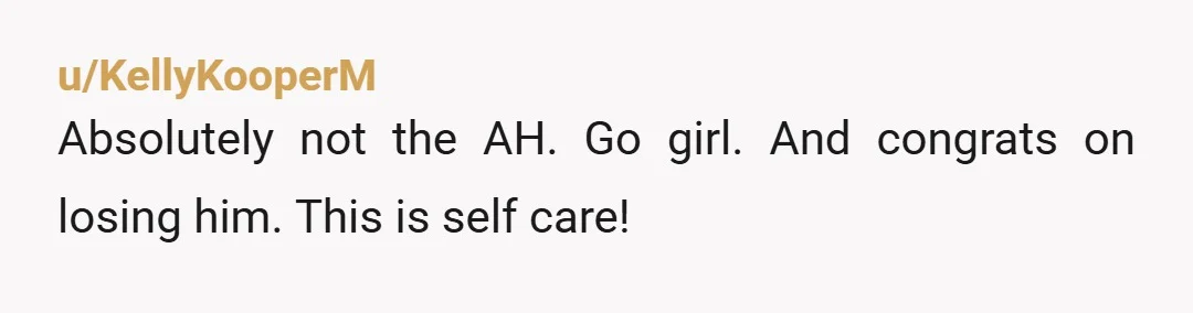 u/KellyKooperM
Absolutely not the AH. Go girl. And congrats on losing him. This is self care!