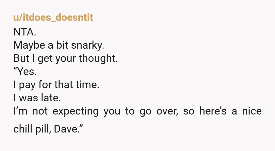 u/itdoes_doesntit NTA. Maybe a bit snarky. But I get your thought. “Yes. I pay for that time. I was late. I’m not expecting you to go over, so here’s a...