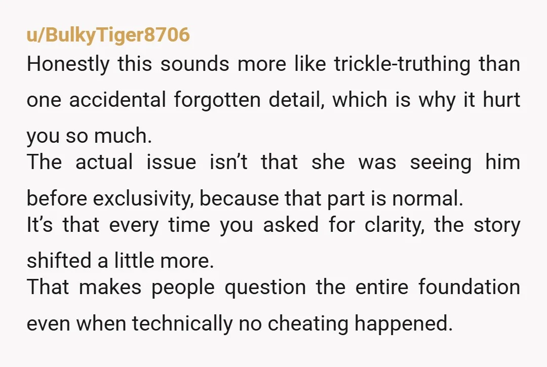 u/BulkyTiger8706 Honestly this sounds more like trickle-truthing than one accidental forgotten detail, which is why it hurt you so much. The actual issue isn’t that she was seeing him before...
