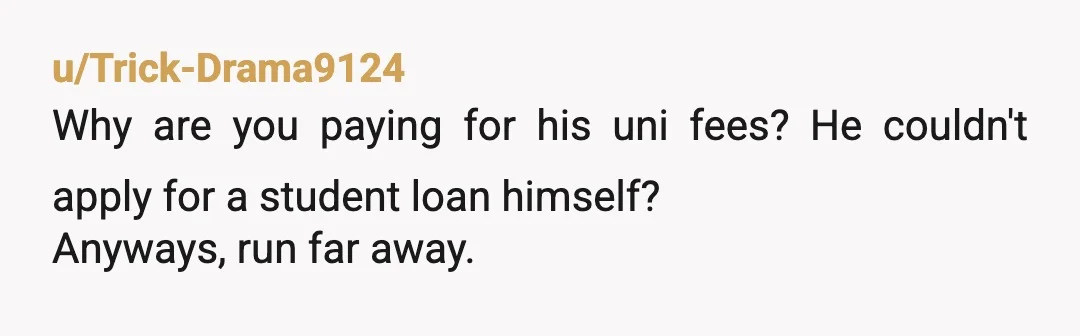 u/Trick-Drama9124
Why are you paying for his uni fees? He couldn't apply for a student loan himself?
Anyways, run far away.