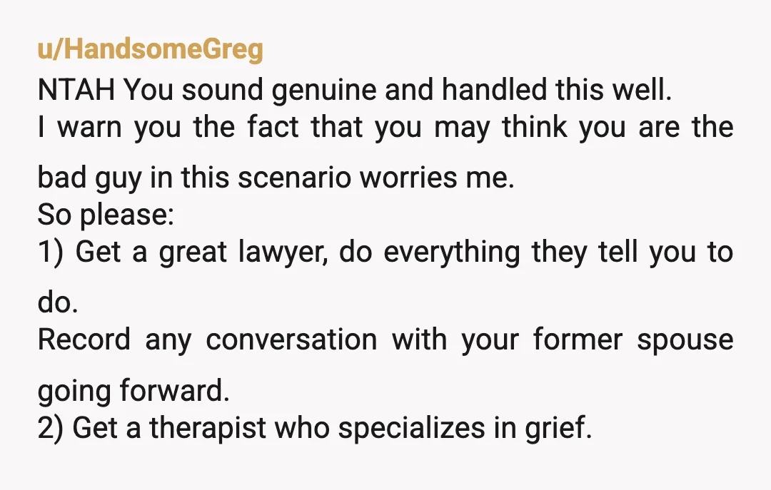 u/HandsomeGreg NTAH You sound genuine and handled this well. I warn you the fact that you may think you are the bad guy in this scenario worries me. So please:...