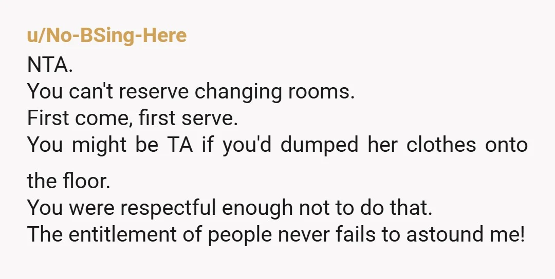 u/No-BSing-Here NTA. You can't reserve changing rooms. First come, first serve. You might be TA if you'd dumped her clothes onto the floor. You were respectful enough not to do...