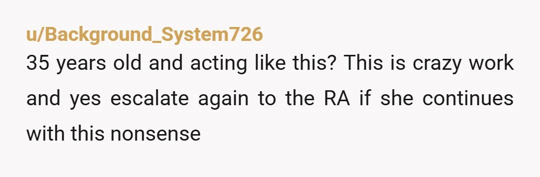 u/Background_System726
35 years old and acting like this? This is crazy work and yes escalate again to the RA if she continues with this nonsense