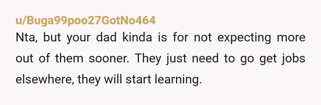 u/Buga99poo27GotNo464
Nta, but your dad kinda is for not expecting more out of them sooner. They just need to go get jobs elsewhere, they will start learning.