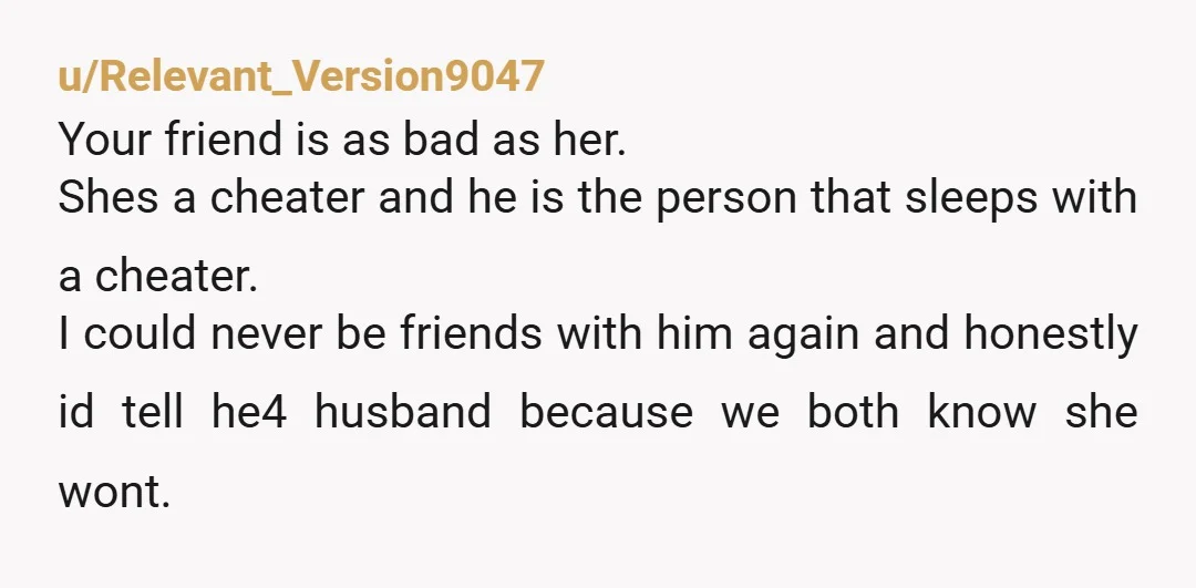 u/Relevant_Version9047 Your friend is as bad as her. Shes a cheater and he is the person that sleeps with a cheater. I could never be friends with him again and...