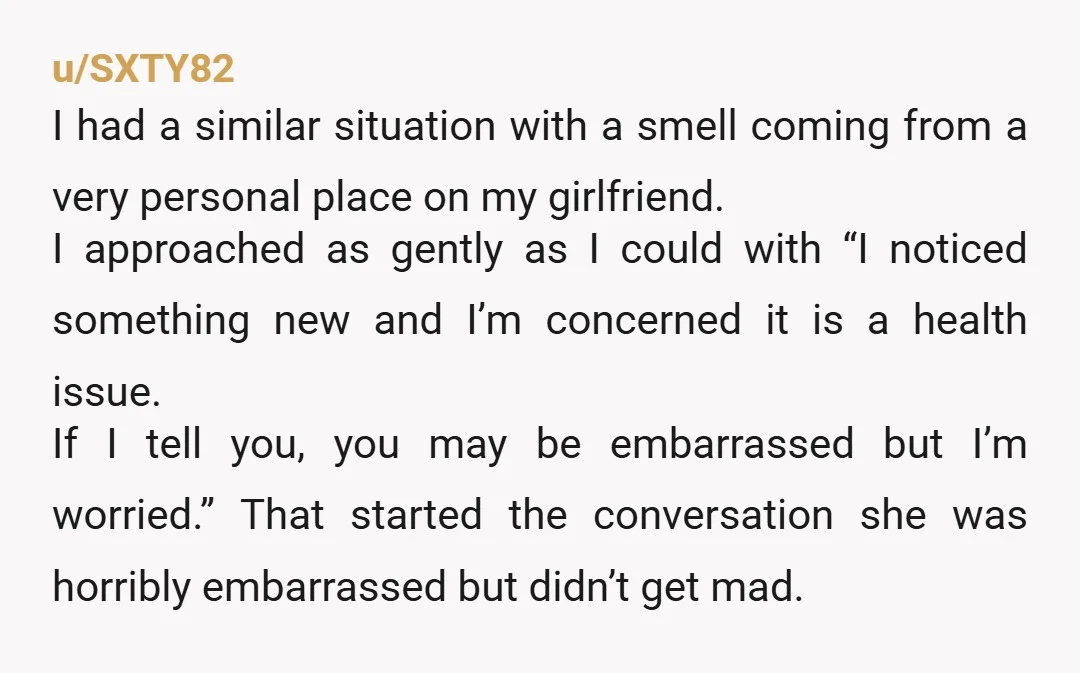 u/SXTY82 I had a similar situation with a smell coming from a very personal place on my girlfriend. I approached as gently as I could with “I noticed something new...