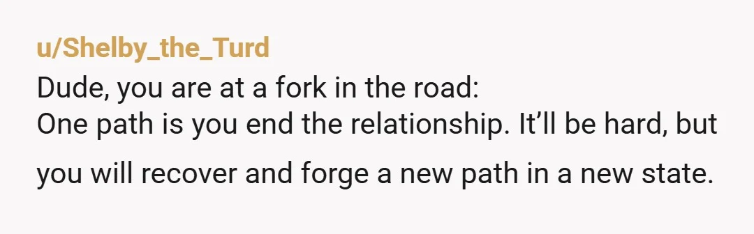 u/Shelby_the_Turd Dude, you are at a fork in the road: One path is you end the relationship. It’ll be hard, but you will recover and forge a new path in...