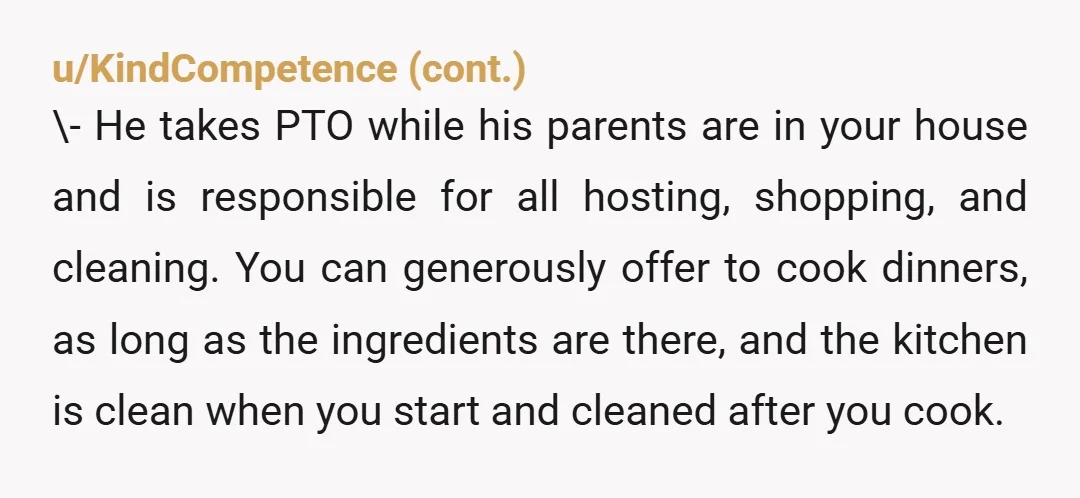 u/Ellejaek NTA. If he wants to keep the arrangement the way it is, then he has to take time off and help with the logistics of having houseguests for a...