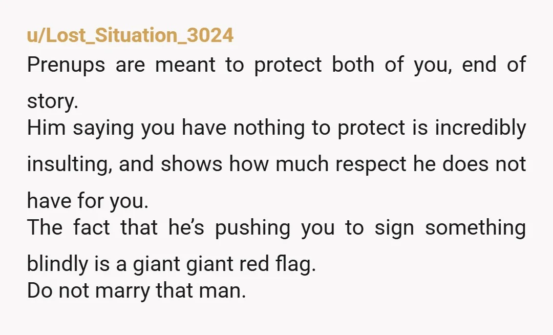 u/beangirl13 Yeah, don't sign ANYTHING without consulting your own lawyer, separate from whoever created the prenup. He likely is trying to screw you over so he doesn't get screwed over....