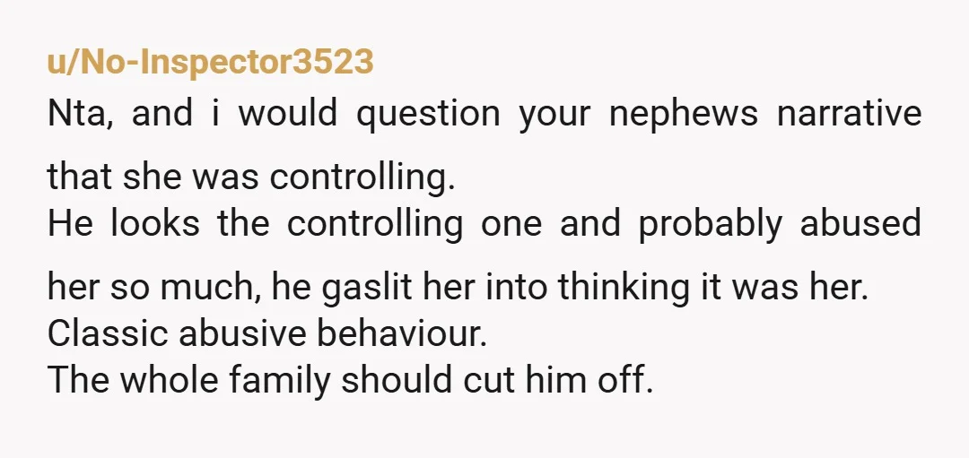 u/No-Inspector3523 Nta, and i would question your nephews narrative that she was controlling. He looks the controlling one and probably abused her so much, he gaslit her into thinking it...